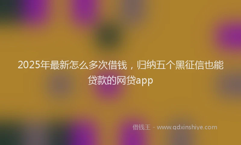 2025年最新怎么多次借钱，归纳五个黑征信也能贷款的网贷app