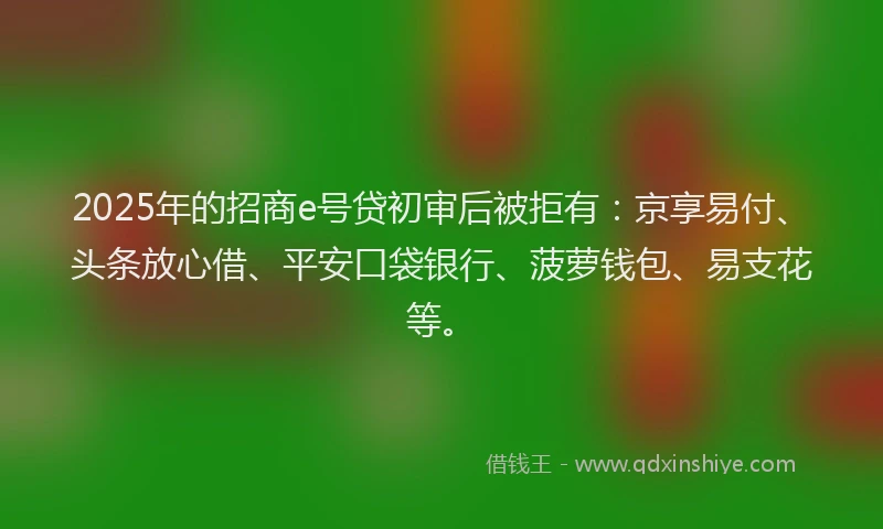 2025年的招商e号贷初审后被拒有：京享易付、头条放心借、平安口袋银行、菠萝钱包、易支花等。