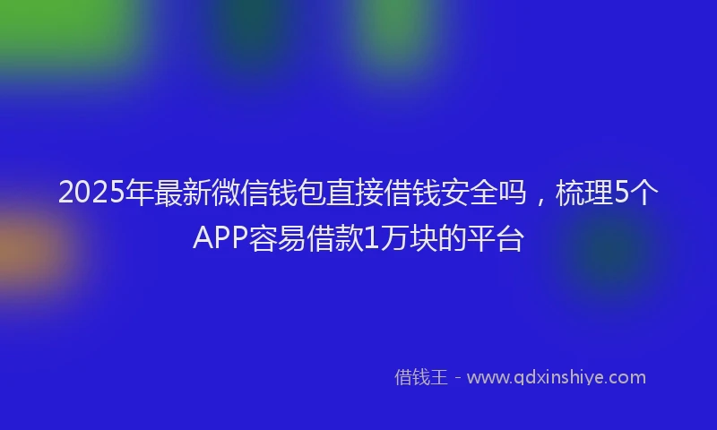 2025年最新微信钱包直接借钱安全吗，梳理5个APP容易借款1万块的平台