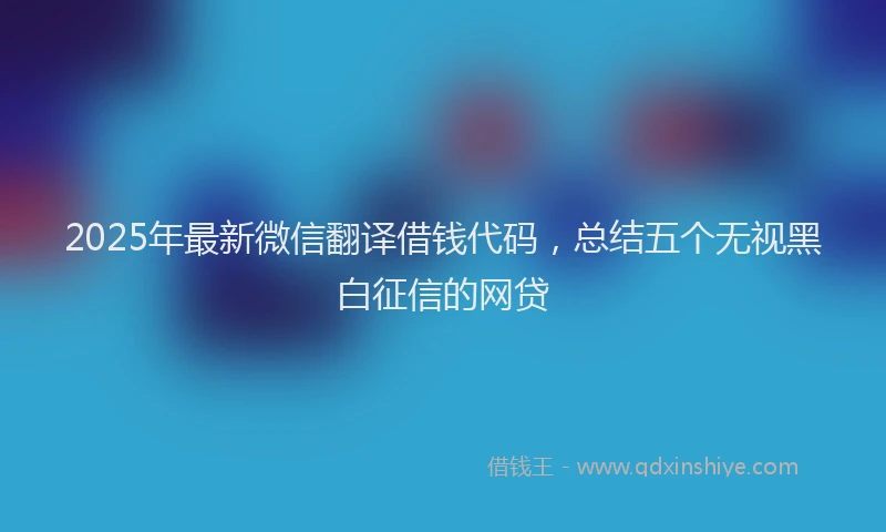 2025年最新微信翻译借钱代码，总结五个无视黑白征信的网贷