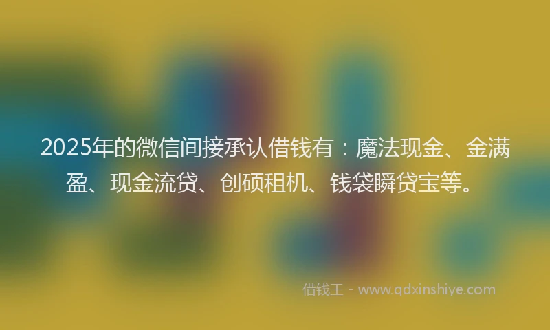 2025年的微信间接承认借钱有：魔法现金、金满盈、现金流贷、创硕租机、钱袋瞬贷宝等。