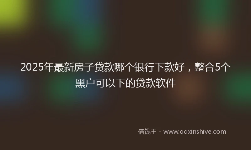 2025年最新房子贷款哪个银行下款好，整合5个黑户可以下的贷款软件