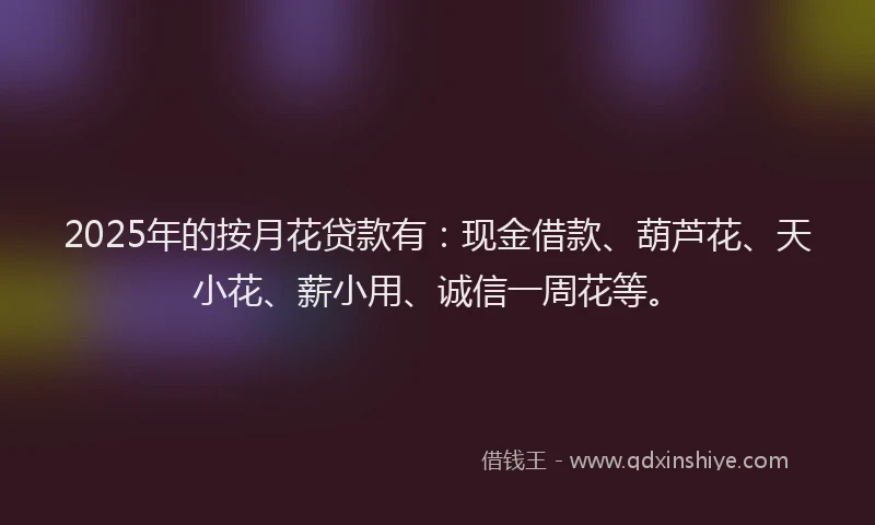2025年的按月花贷款有：现金借款、葫芦花、天小花、薪小用、诚信一周花等。
