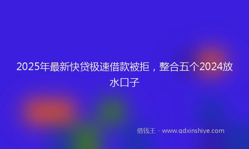 2025年最新快贷极速借款被拒，整合五个2024放水口子