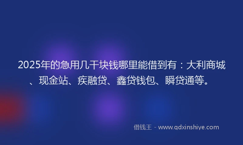 2025年的急用几干块钱哪里能借到有：大利商城、现金站、疾融贷、鑫贷钱包、瞬贷通等。