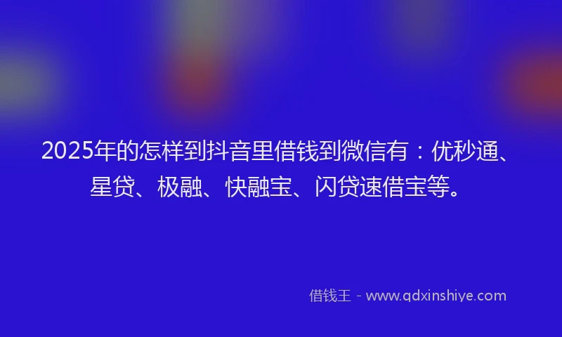 2025年的怎样到抖音里借钱到微信有：优秒通、星贷、极融、快融宝、闪贷速借宝等。