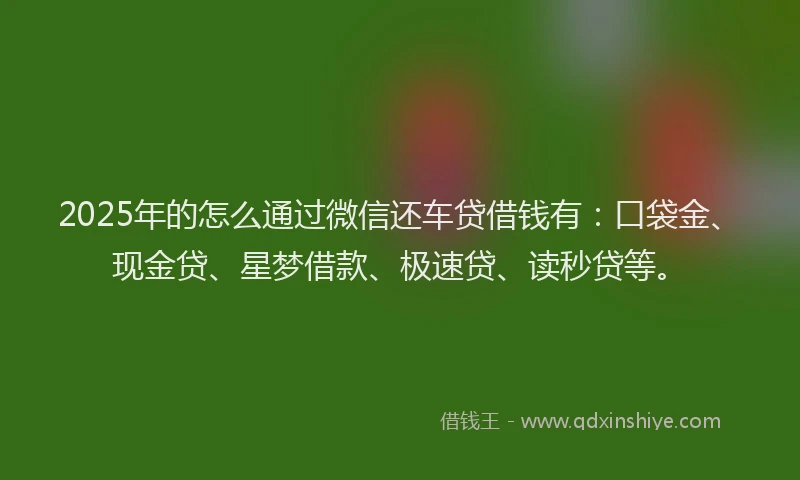 2025年的怎么通过微信还车贷借钱有：口袋金、现金贷、星梦借款、极速贷、读秒贷等。