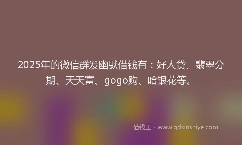 2025年的微信群发幽默借钱有：好人贷、翡翠分期、天天富、gogo购、哈银花等。