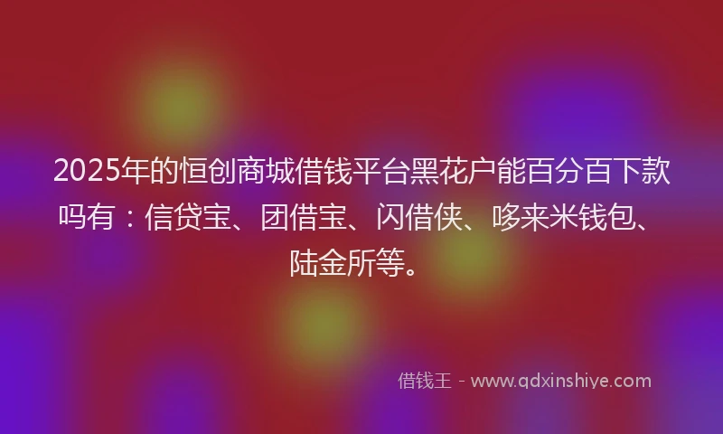 2025年的恒创商城借钱平台黑花户能百分百下款吗有：信贷宝、团借宝、闪借侠、哆来米钱包、陆金所等。