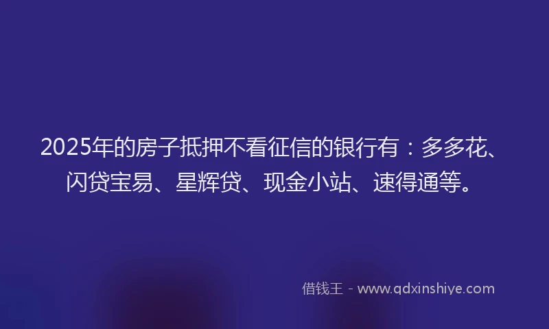 2025年的房子抵押不看征信的银行有：多多花、闪贷宝易、星辉贷、现金小站、速得通等。