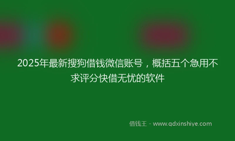 2025年最新搜狗借钱微信账号，概括五个急用不求评分快借无忧的软件