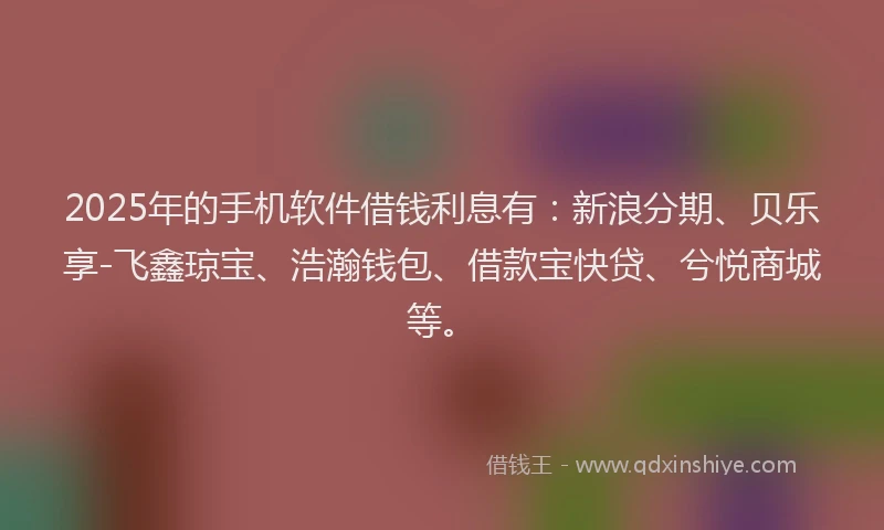 2025年的手机软件借钱利息有：新浪分期、贝乐享-飞鑫琼宝、浩瀚钱包、借款宝快贷、兮悦商城等。