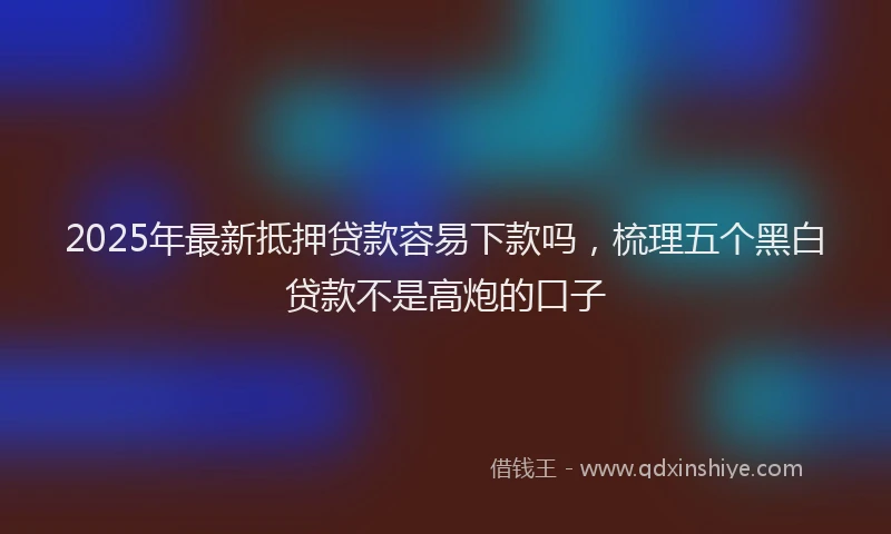 2025年最新抵押贷款容易下款吗，梳理五个黑白贷款不是高炮的口子