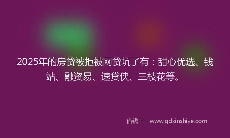 2025年的房贷被拒被网贷坑了有：甜心优选、钱站、融资易、速贷侠、三枝花等。