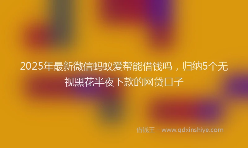 2025年最新微信蚂蚁爱帮能借钱吗，归纳5个无视黑花半夜下款的网贷口子
