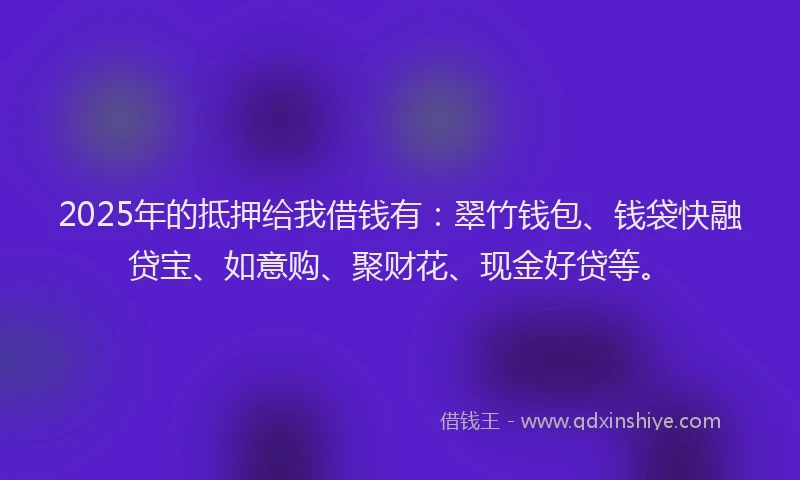 2025年的抵押给我借钱有：翠竹钱包、钱袋快融贷宝、如意购、聚财花、现金好贷等。