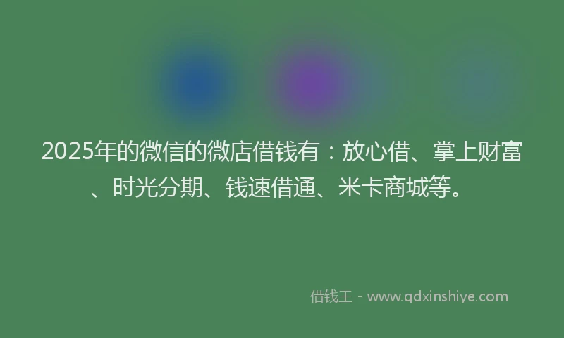 2025年的微信的微店借钱有：放心借、掌上财富、时光分期、钱速借通、米卡商城等。