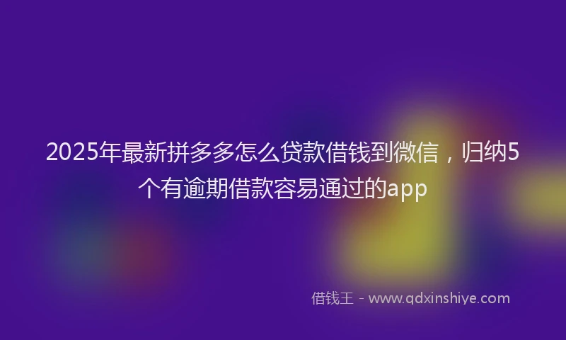 2025年最新拼多多怎么贷款借钱到微信，归纳5个有逾期借款容易通过的app