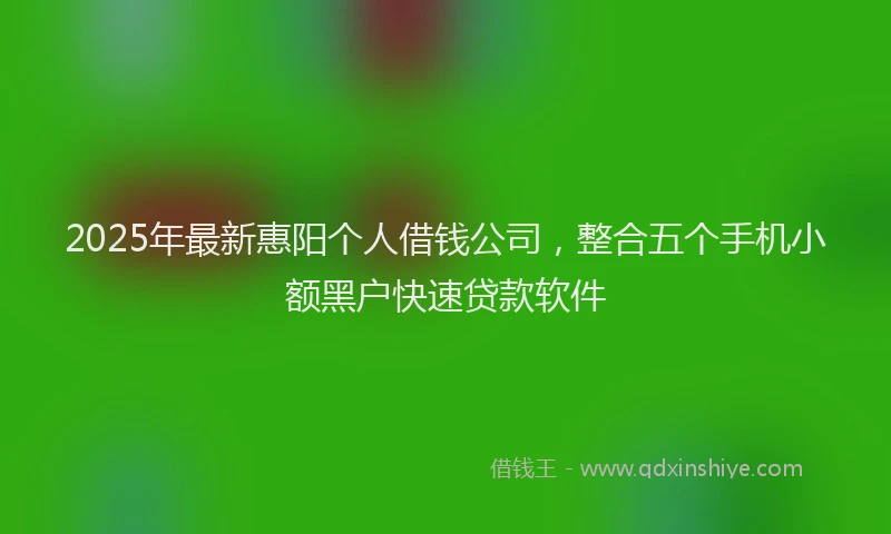 2025年最新惠阳个人借钱公司，整合五个手机小额黑户快速贷款软件