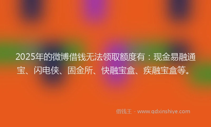 2025年的微博借钱无法领取额度有：现金易融通宝、闪电侠、固金所、快融宝盒、疾融宝盒等。