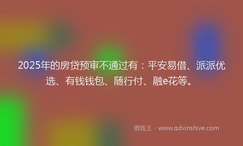 2025年的房贷预审不通过有：平安易借、派派优选、有钱钱包、随行付、融e花等。