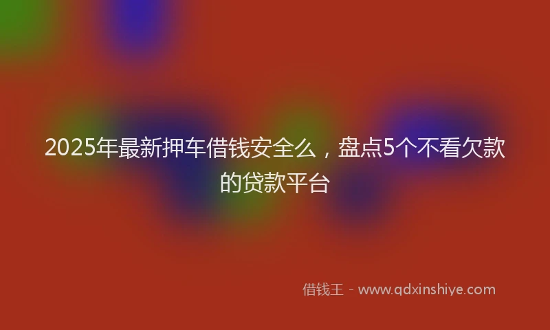 2025年最新押车借钱安全么，盘点5个不看欠款的贷款平台
