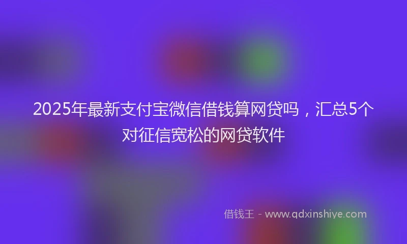 2025年最新支付宝微信借钱算网贷吗，汇总5个对征信宽松的网贷软件