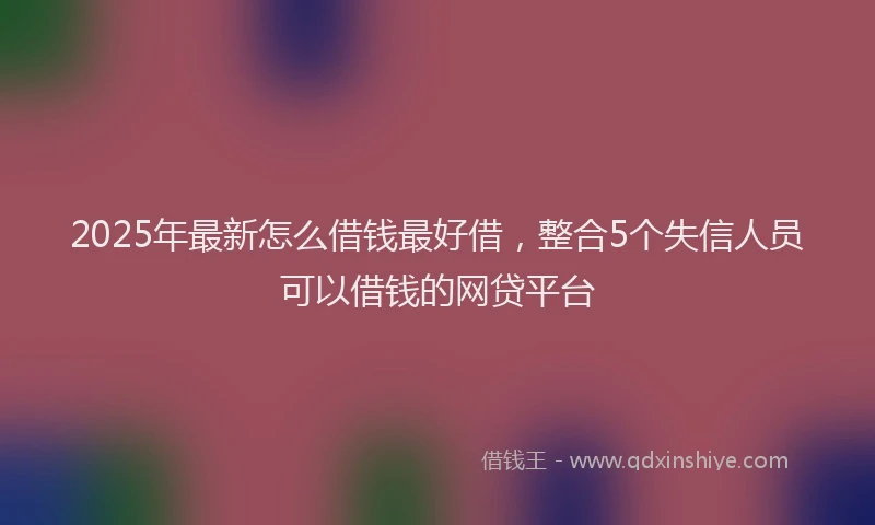 2025年最新怎么借钱最好借，整合5个失信人员可以借钱的网贷平台