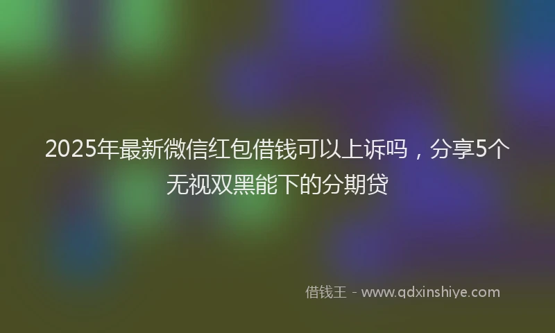 2025年最新微信红包借钱可以上诉吗，分享5个无视双黑能下的分期贷