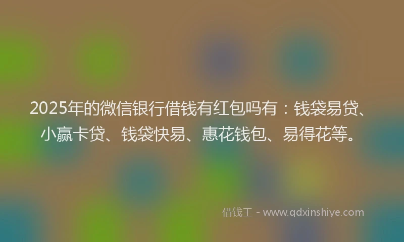 2025年的微信银行借钱有红包吗有：钱袋易贷、小赢卡贷、钱袋快易、惠花钱包、易得花等。
