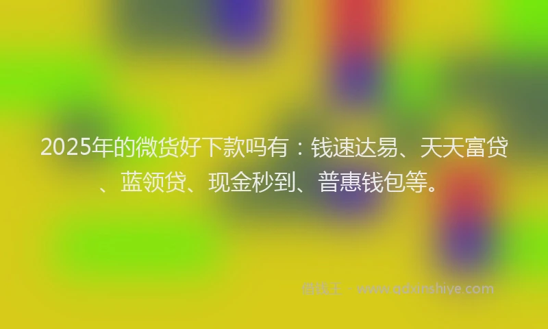 2025年的微货好下款吗有：钱速达易、天天富贷、蓝领贷、现金秒到、普惠钱包等。