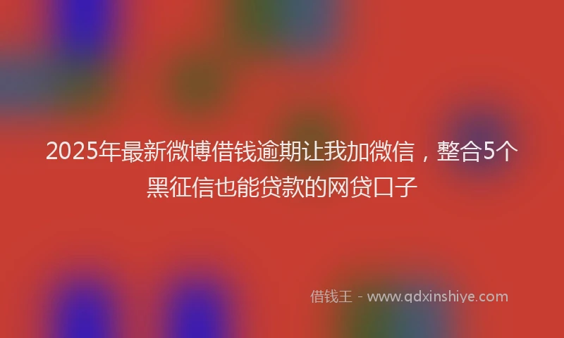 2025年最新微博借钱逾期让我加微信，整合5个黑征信也能贷款的网贷口子