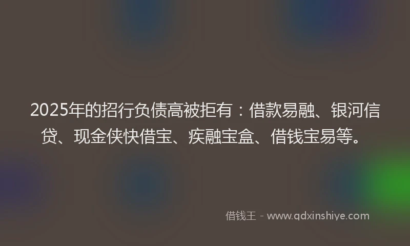 2025年的招行负债高被拒有：借款易融、银河信贷、现金侠快借宝、疾融宝盒、借钱宝易等。