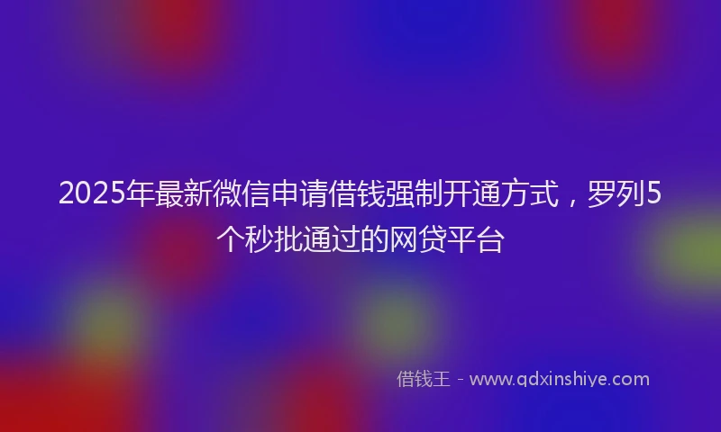 2025年最新微信申请借钱强制开通方式，罗列5个秒批通过的网贷平台