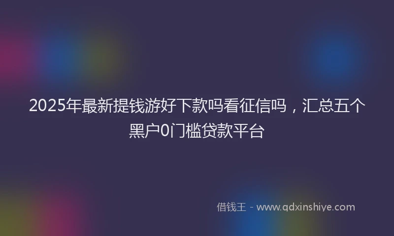 2025年最新提钱游好下款吗看征信吗，汇总五个黑户0门槛贷款平台