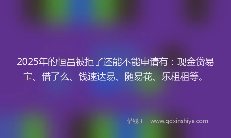 2025年的恒昌被拒了还能不能申请有：现金贷易宝、借了么、钱速达易、随易花、乐租租等。