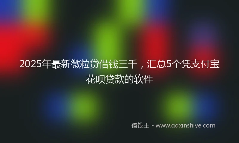 2025年最新微粒贷借钱三千，汇总5个凭支付宝花呗贷款的软件