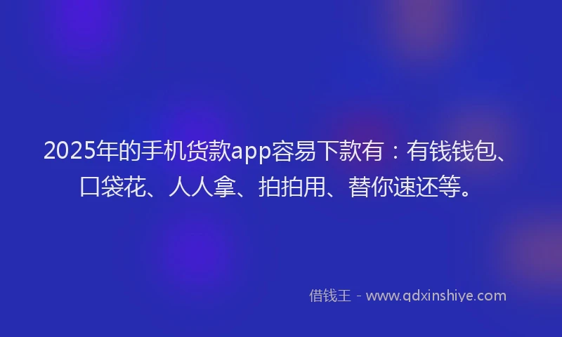 2025年的手机货款app容易下款有：有钱钱包、口袋花、人人拿、拍拍用、替你速还等。