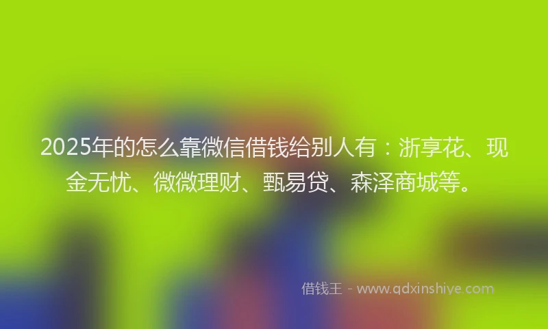 2025年的怎么靠微信借钱给别人有：浙享花、现金无忧、微微理财、甄易贷、森泽商城等。
