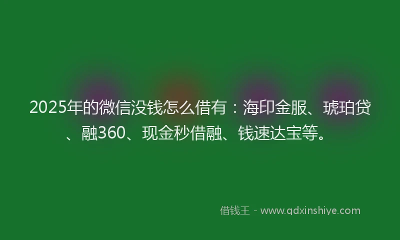 2025年的微信没钱怎么借有：海印金服、琥珀贷、融360、现金秒借融、钱速达宝等。