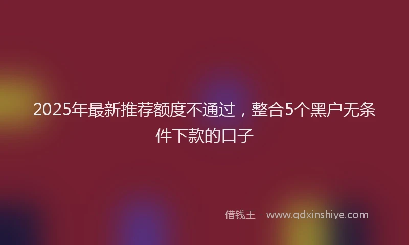 2025年最新推荐额度不通过，整合5个黑户无条件下款的口子
