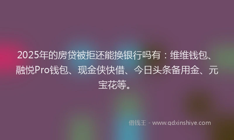 2025年的房贷被拒还能换银行吗有：维维钱包、融悦Pro钱包、现金侠快借、今日头条备用金、元宝花等。