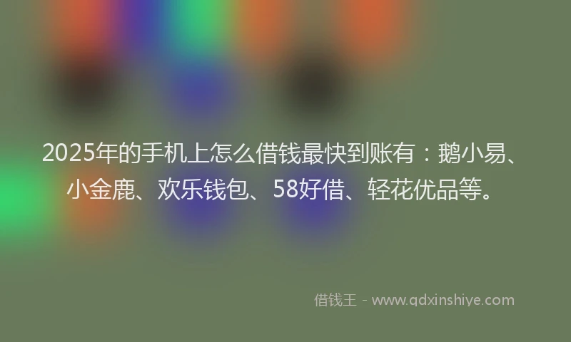2025年的手机上怎么借钱最快到账有：鹅小易、小金鹿、欢乐钱包、58好借、轻花优品等。
