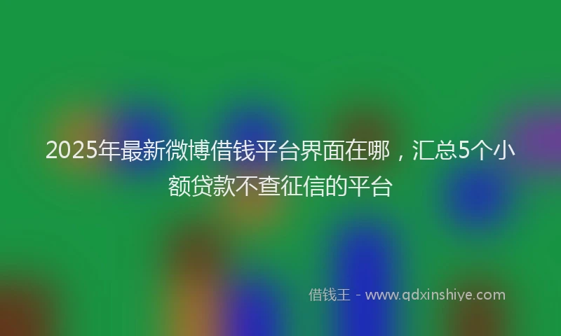 2025年最新微博借钱平台界面在哪，汇总5个小额贷款不查征信的平台