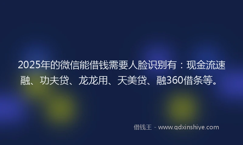 2025年的微信能借钱需要人脸识别有：现金流速融、功夫贷、龙龙用、天美贷、融360借条等。