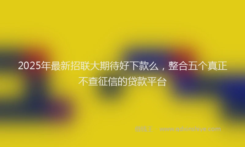 2025年最新招联大期待好下款么，整合五个真正不查征信的贷款平台