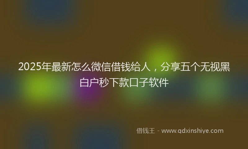 2025年最新怎么微信借钱给人，分享五个无视黑白户秒下款口子软件