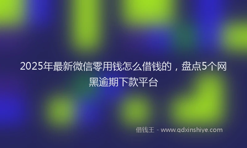 2025年最新微信零用钱怎么借钱的，盘点5个网黑逾期下款平台