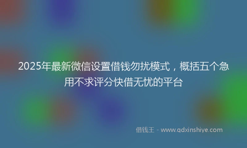 2025年最新微信设置借钱勿扰模式，概括五个急用不求评分快借无忧的平台