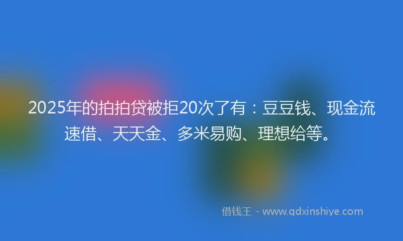 2025年的拍拍贷被拒20次了有：豆豆钱、现金流速借、天天金、多米易购、理想给等。